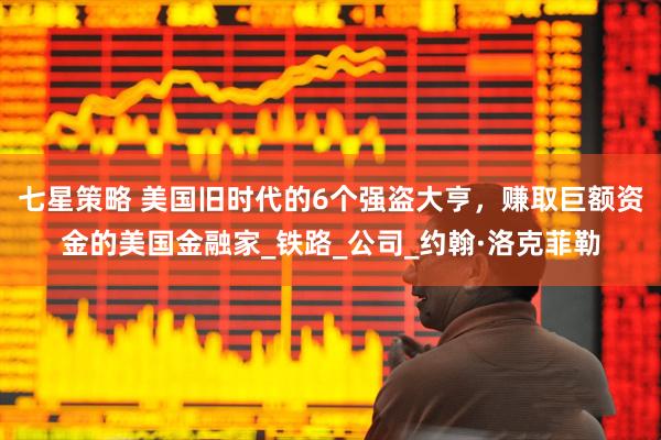 七星策略 美国旧时代的6个强盗大亨，赚取巨额资金的美国金融家_铁路_公司_约翰·洛克菲勒