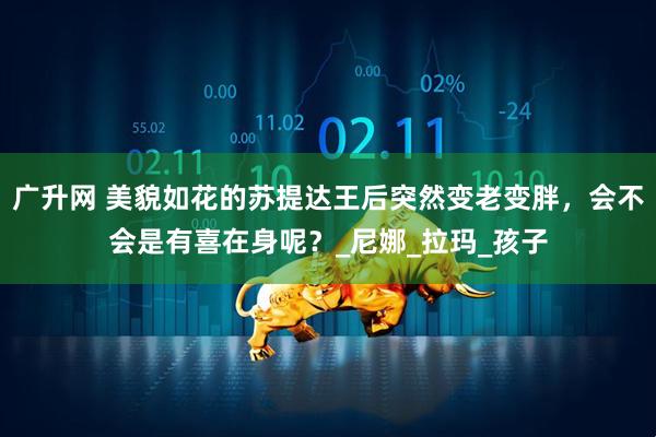 广升网 美貌如花的苏提达王后突然变老变胖，会不会是有喜在身呢？_尼娜_拉玛_孩子