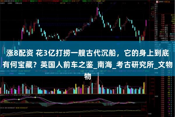 涨8配资 花3亿打捞一艘古代沉船，它的身上到底有何宝藏？英国人前车之鉴_南海_考古研究所_文物