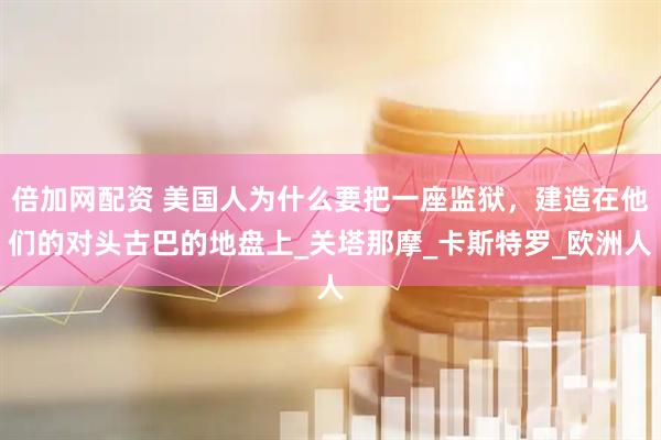 倍加网配资 美国人为什么要把一座监狱，建造在他们的对头古巴的地盘上_关塔那摩_卡斯特罗_欧洲人