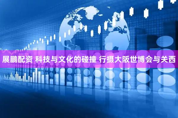 展鵬配资 科技与文化的碰撞 行摄大阪世博会与关西