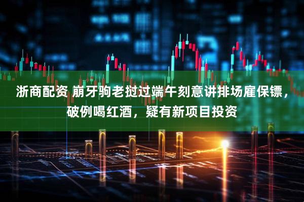 浙商配资 崩牙驹老挝过端午刻意讲排场雇保镖，破例喝红酒，疑有新项目投资