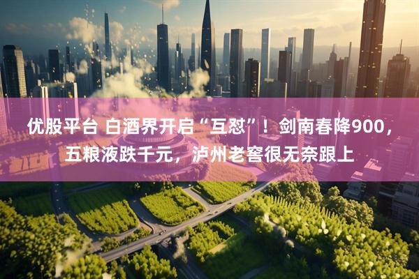 优股平台 白酒界开启“互怼”！剑南春降900，五粮液跌千元，泸州老窖很无奈跟上