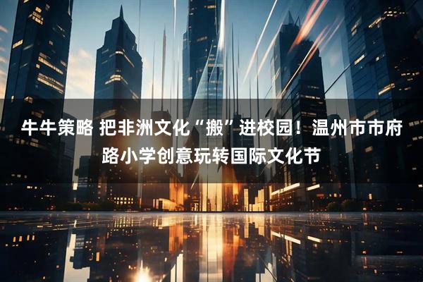 牛牛策略 把非洲文化“搬”进校园！温州市市府路小学创意玩转国际文化节