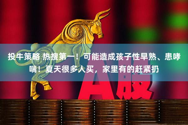 投牛策略 热搜第一！可能造成孩子性早熟、患哮喘！夏天很多人买，家里有的赶紧扔