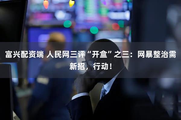 富兴配资端 人民网三评“开盒”之三：网暴整治需新招，行动！
