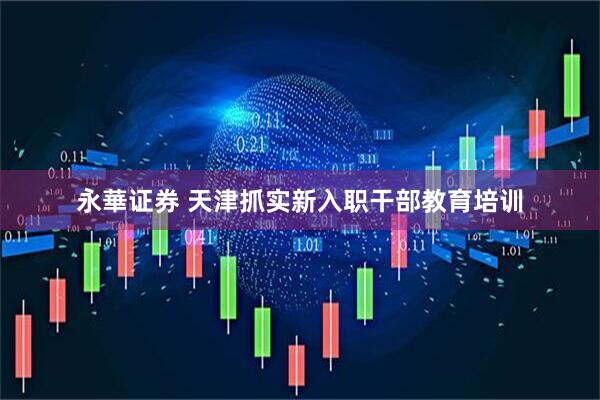 永華证券 天津抓实新入职干部教育培训