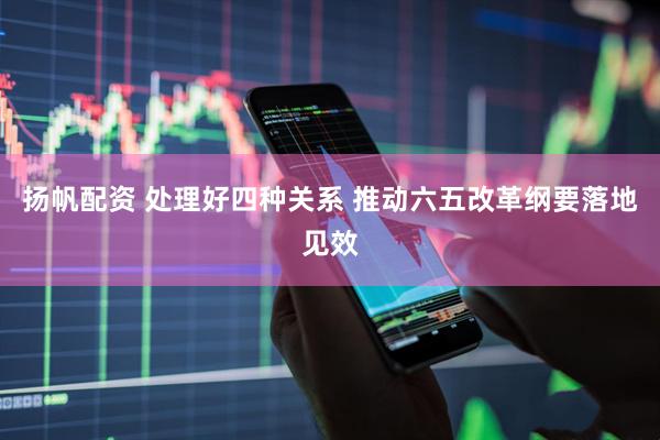 扬帆配资 处理好四种关系 推动六五改革纲要落地见效