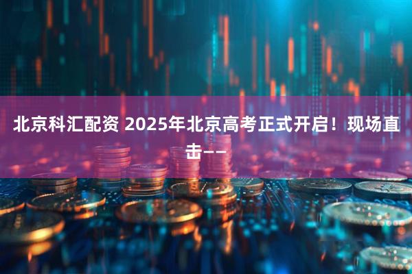 北京科汇配资 2025年北京高考正式开启！现场直击——