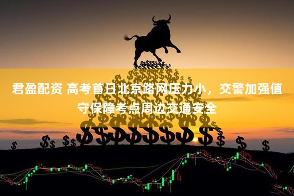 君盈配资 高考首日北京路网压力小，交警加强值守保障考点周边交通安全