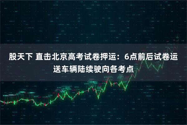 股天下 直击北京高考试卷押运：6点前后试卷运送车辆陆续驶向各考点