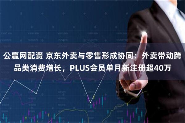 公赢网配资 京东外卖与零售形成协同：外卖带动跨品类消费增长，PLUS会员单月新注册超40万