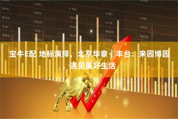 宝牛E配 地标演绎，北京华章｜丰台：来园博园，遇见美好生活