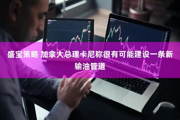 盛宝策略 加拿大总理卡尼称很有可能建设一条新输油管道