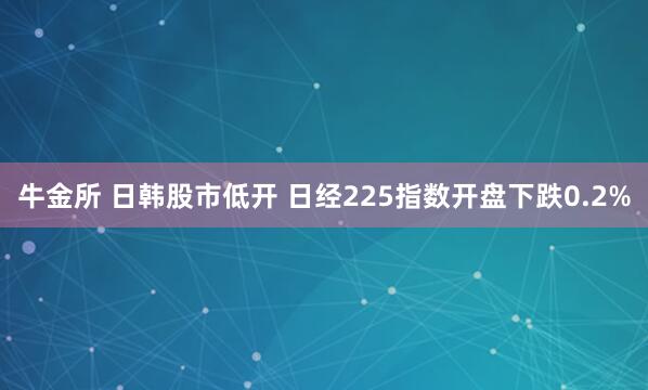 牛金所 日韩股市低开 日经225指数开盘下跌0.2%