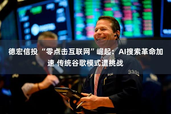 德宏信投 “零点击互联网”崛起：AI搜索革命加速 传统谷歌模式遭挑战