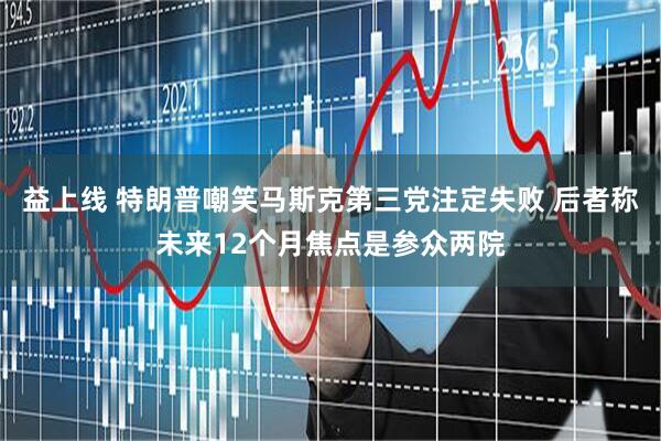 益上线 特朗普嘲笑马斯克第三党注定失败 后者称未来12个月焦点是参众两院