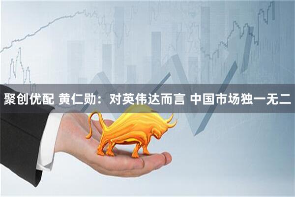 聚创优配 黄仁勋：对英伟达而言 中国市场独一无二