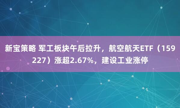 新宝策略 军工板块午后拉升，航空航天ETF（159227）涨超2.67%，建设工业涨停