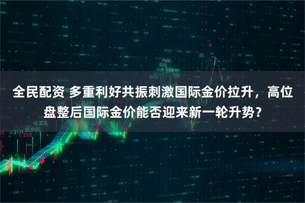 全民配资 多重利好共振刺激国际金价拉升，高位盘整后国际金价能否迎来新一轮升势？