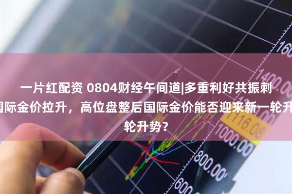 一片红配资 0804财经午间道|多重利好共振刺激国际金价拉升，高位盘整后国际金价能否迎来新一轮升势？