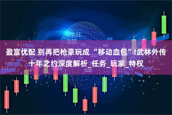 盈富优配 别再把枪豪玩成 “移动血包”!武林外传十年之约深度解析_任务_玩家_特权