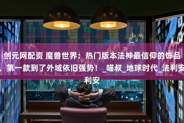 创元网配资 魔兽世界：热门版本法神最信仰的饰品，第一款到了外域依旧强势！_喵叔_地球时代_法利安