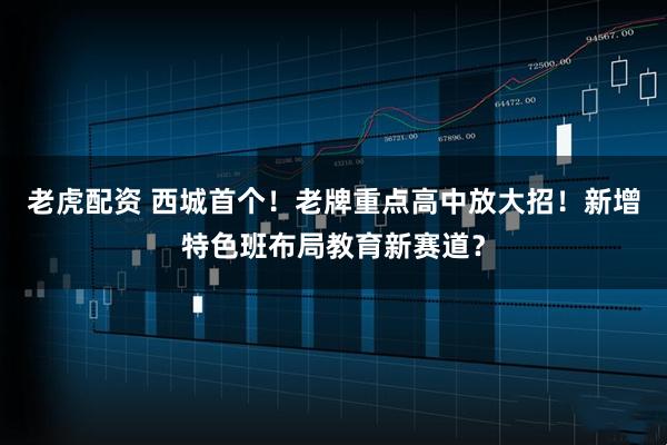 老虎配资 西城首个！老牌重点高中放大招！新增特色班布局教育新赛道？