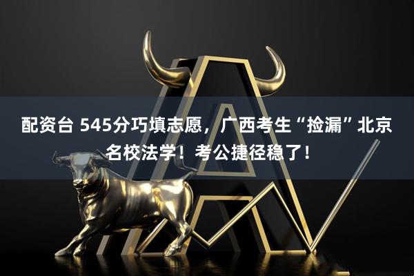 配资台 545分巧填志愿，广西考生“捡漏”北京名校法学！考公捷径稳了！