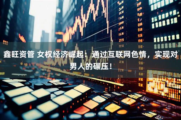 鑫旺资管 女权经济崛起：通过互联网色情，实现对男人的碾压！