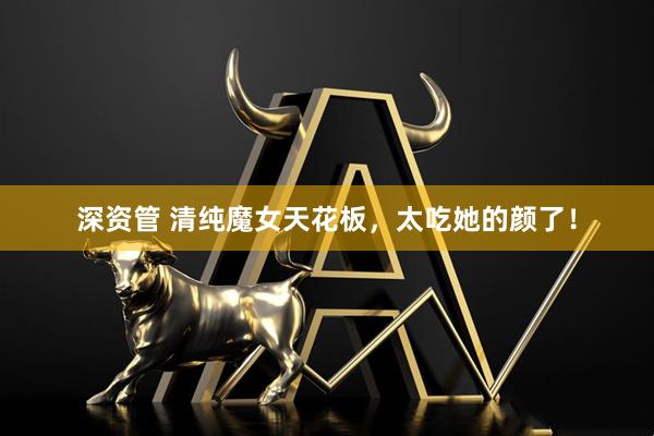 深资管 清纯魔女天花板，太吃她的颜了！