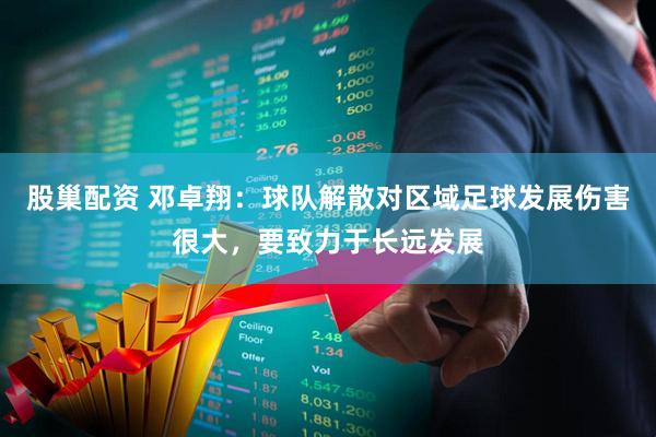 股巢配资 邓卓翔：球队解散对区域足球发展伤害很大，要致力于长远发展