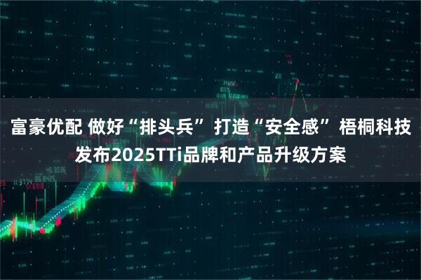 富豪优配 做好“排头兵” 打造“安全感” 梧桐科技发布2025TTi品牌和产品升级方案
