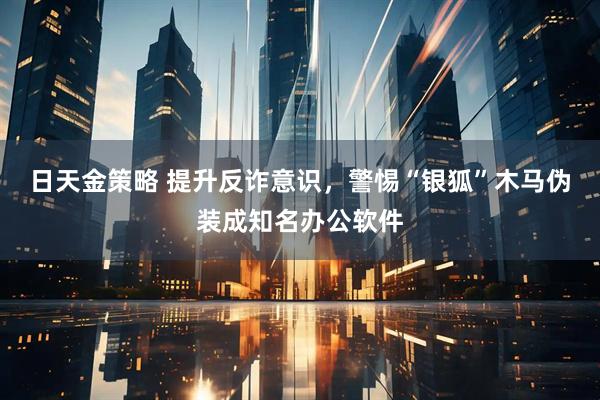 日天金策略 提升反诈意识，警惕“银狐”木马伪装成知名办公软件