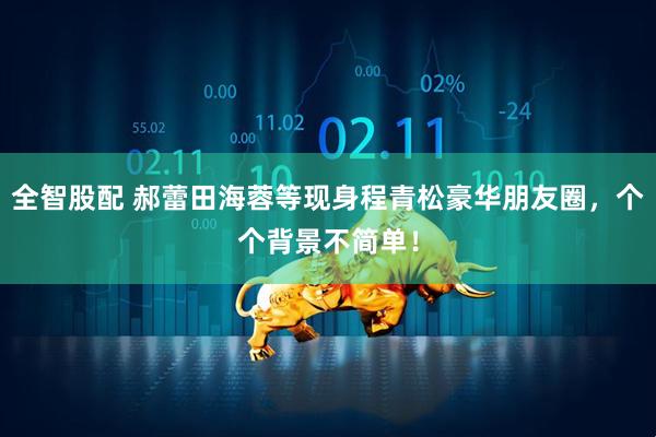 全智股配 郝蕾田海蓉等现身程青松豪华朋友圈，个个背景不简单！