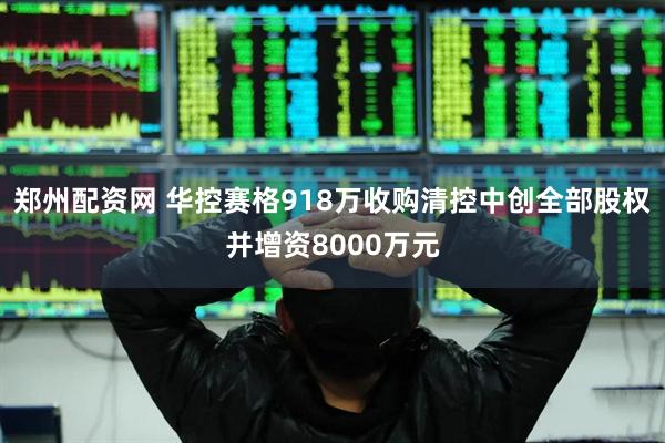郑州配资网 华控赛格918万收购清控中创全部股权并增资8000万元