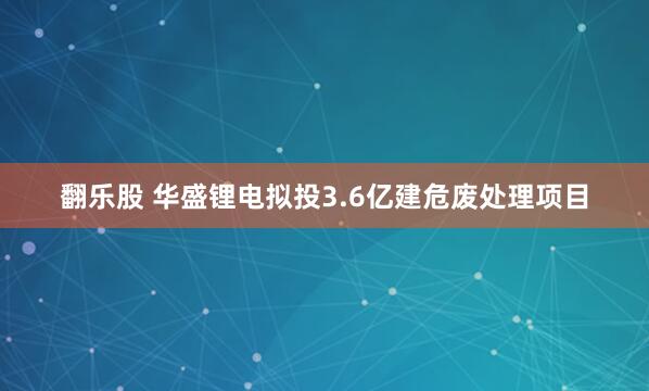 翻乐股 华盛锂电拟投3.6亿建危废处理项目