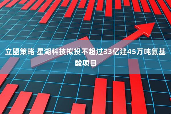 立盟策略 星湖科技拟投不超过33亿建45万吨氨基酸项目