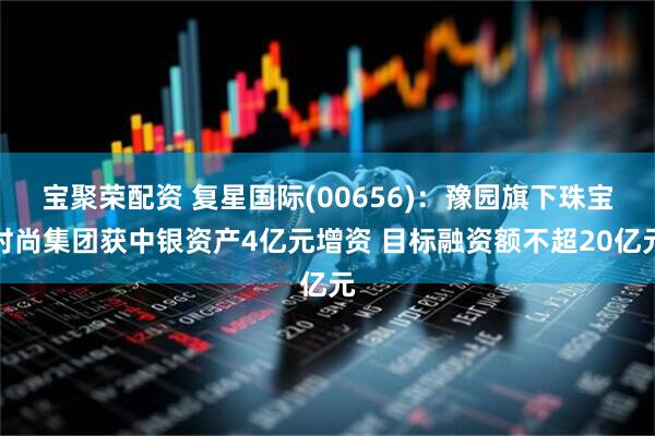 宝聚荣配资 复星国际(00656)：豫园旗下珠宝时尚集团获中银资产4亿元增资 目标融资额不超20亿元