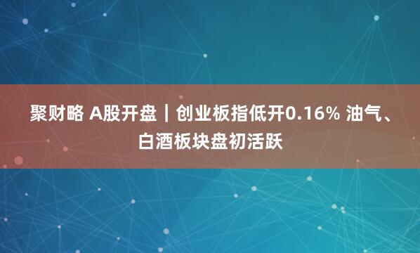 聚财略 A股开盘｜创业板指低开0.16% 油气、白酒板块盘初活跃