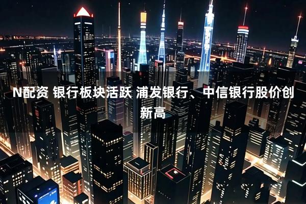 N配资 银行板块活跃 浦发银行、中信银行股价创新高