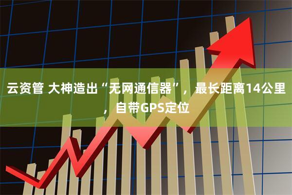 云资管 大神造出“无网通信器”，最长距离14公里，自带GPS定位