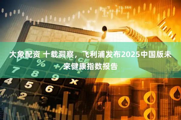 大象配资 十载洞察，飞利浦发布2025中国版未来健康指数报告