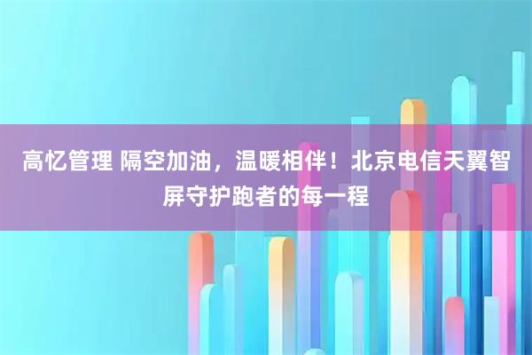 高忆管理 隔空加油，温暖相伴！北京电信天翼智屏守护跑者的每一程