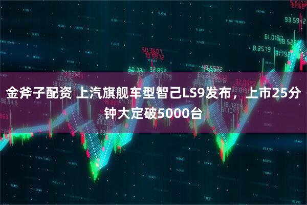 金斧子配资 上汽旗舰车型智己LS9发布，上市25分钟大定破5000台