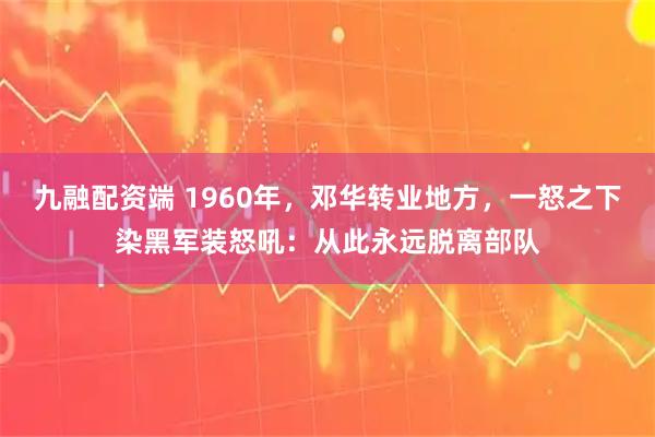九融配资端 1960年，邓华转业地方，一怒之下染黑军装怒吼：从此永远脱离部队