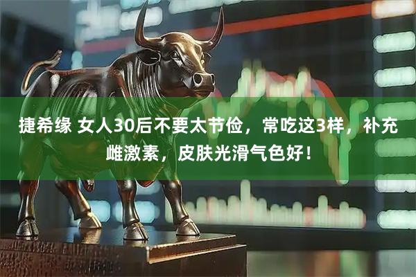 捷希缘 女人30后不要太节俭，常吃这3样，补充雌激素，皮肤光滑气色好！