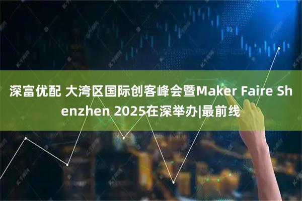 深富优配 大湾区国际创客峰会暨Maker Faire Shenzhen 2025在深举办|最前线