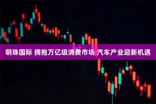 明珠国际 拥抱万亿级消费市场 汽车产业迎新机遇