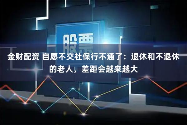 金财配资 自愿不交社保行不通了:退休和不退休的老人,差距会越来越大